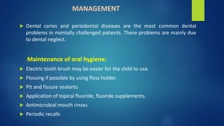 MANAGEMENT
 Dental caries and periodontal diseases are the most common dental
problems in mentally challenged patients. These problems are mainly due
to dental neglect.
Maintenance of oral hygiene:
 Electric tooth brush may be easier for the child to use.
 Flossing if possible by using floss holder.
 Pit and fissure sealants
 Application of topical fluoride, fluoride supplements.
 Antimicrobial mouth rinses
 Periodic recalls
 