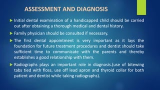 ASSESSMENT AND DIAGNOSIS
 Initial dental examination of a handicapped child should be carried
out after obtaining a thorough medical and dental history.
 Family physician should be consulted if necessary.
 The first dental appointment is very important as it lays the
foundation for future treatment procedures and dentist should take
sufficient time to communicate with the parents and thereby
establishes a good relationship with them.
 Radiographs plays an important role in diagnosis.(use of bitewing
tabs tied with floss, use off lead apron and thyroid collar for both
patient and dentist while taking radiographs).
 