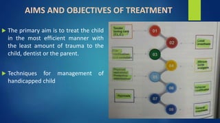 AIMS AND OBJECTIVES OF TREATMENT
 The primary aim is to treat the child
in the most efficient manner with
the least amount of trauma to the
child, dentist or the parent.
 Techniques for management of
handicapped child
 