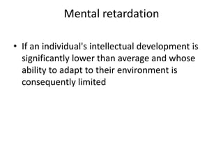 Mental retardation
• If an individual's intellectual development is
significantly lower than average and whose
ability to adapt to their environment is
consequently limited
 