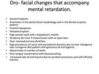 Oro- facial changes that accompany
mental retardation.
• Dental Problems
• Anomalies in the dento facial morphology and in the dental eruptive
pattern.
• Enamel hypoplasia.
• Delayed eruption.
• High palatal vault with a hypoplastic maxilla.
• Tendency for Class II malocclusion with an open bite.
• Over retained primary dentition.
• high prevalence of caries and periodontal diseases due to over indulgence
over cariogenic diet pattern and ignorance of oral hygiene.
• Abnormality in number of teeth.
• Poor tongue coordination with food pouching.
• Increased rate of oral trauma due to accident proneness and self inflicted
injuries.
 