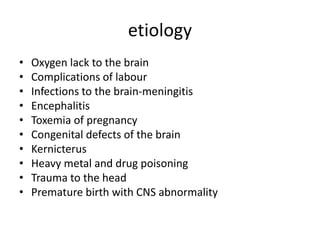 etiology
• Oxygen lack to the brain
• Complications of labour
• Infections to the brain-meningitis
• Encephalitis
• Toxemia of pregnancy
• Congenital defects of the brain
• Kernicterus
• Heavy metal and drug poisoning
• Trauma to the head
• Premature birth with CNS abnormality
 