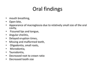 Oral findings
• mouth breathing,
• Open bite,
• Appearance of macroglossia due to relatively small size of the oral
cavity,
• Fissured lips and tongue,
• Angular cheilitis,
• Delayed eruption times,
• Missing and malformed teeth,
• Oligodontia, small roots,
• Microdontia,
• Taurodontia,
• Decreased root to crown ratio
• Decreased tooth size
 