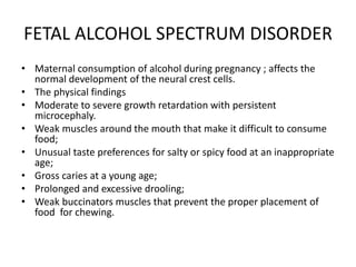 FETAL ALCOHOL SPECTRUM DISORDER
• Maternal consumption of alcohol during pregnancy ; affects the
normal development of the neural crest cells.
• The physical findings
• Moderate to severe growth retardation with persistent
microcephaly.
• Weak muscles around the mouth that make it difficult to consume
food;
• Unusual taste preferences for salty or spicy food at an inappropriate
age;
• Gross caries at a young age;
• Prolonged and excessive drooling;
• Weak buccinators muscles that prevent the proper placement of
food for chewing.
 