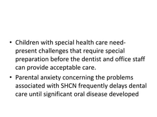 • Children with special health care need-
present challenges that require special
preparation before the dentist and office staff
can provide acceptable care.
• Parental anxiety concerning the problems
associated with SHCN frequently delays dental
care until significant oral disease developed
 