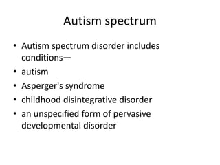 Autism spectrum
• Autism spectrum disorder includes
conditions—
• autism
• Asperger's syndrome
• childhood disintegrative disorder
• an unspecified form of pervasive
developmental disorder
 