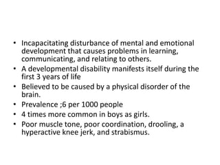 • Incapacitating disturbance of mental and emotional
development that causes problems in learning,
communicating, and relating to others.
• A developmental disability manifests itself during the
first 3 years of life
• Believed to be caused by a physical disorder of the
brain.
• Prevalence ;6 per 1000 people
• 4 times more common in boys as girls.
• Poor muscle tone, poor coordination, drooling, a
hyperactive knee jerk, and strabismus.
 