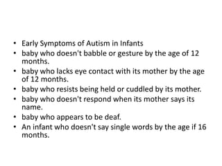 • Early Symptoms of Autism in Infants
• baby who doesn't babble or gesture by the age of 12
months.
• baby who lacks eye contact with its mother by the age
of 12 months.
• baby who resists being held or cuddled by its mother.
• baby who doesn't respond when its mother says its
name.
• baby who appears to be deaf.
• An infant who doesn't say single words by the age if 16
months.
 