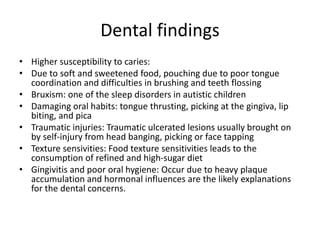 Dental findings
• Higher susceptibility to caries:
• Due to soft and sweetened food, pouching due to poor tongue
coordination and difficulties in brushing and teeth flossing
• Bruxism: one of the sleep disorders in autistic children
• Damaging oral habits: tongue thrusting, picking at the gingiva, lip
biting, and pica
• Traumatic injuries: Traumatic ulcerated lesions usually brought on
by self-injury from head banging, picking or face tapping
• Texture sensivities: Food texture sensitivities leads to the
consumption of refined and high-sugar diet
• Gingivitis and poor oral hygiene: Occur due to heavy plaque
accumulation and hormonal influences are the likely explanations
for the dental concerns.
 