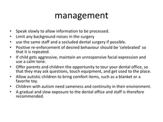 management
• Speak slowly to allow information to be processed.
• Limit any background noises in the surgery
• use the same staff and a secluded dental surgery if possible.
• Positive re-enforcement of desired behaviour should be ‘celebrated’ so
that it is repeated.
• If child gets aggressive, maintain an unresponsive facial expression and
use a calm tone.
• Offer parents and children the opportunity to tour your dental office, so
that they may ask questions, touch equipment, and get used to the place.
• Allow autistic children to bring comfort items, such as a blanket or a
favorite toy.
• Children with autism need sameness and continuity in their environment.
• A gradual and slow exposure to the dental office and staff is therefore
recommended.
 
