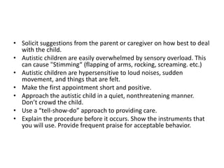 • Solicit suggestions from the parent or caregiver on how best to deal
with the child.
• Autistic children are easily overwhelmed by sensory overload. This
can cause "Stimming“ (flapping of arms, rocking, screaming. etc.)
• Autistic children are hypersensitive to loud noises, sudden
movement, and things that are felt.
• Make the first appointment short and positive.
• Approach the autistic child in a quiet, nonthreatening manner.
Don’t crowd the child.
• Use a “tell-show-do” approach to providing care.
• Explain the procedure before it occurs. Show the instruments that
you will use. Provide frequent praise for acceptable behavior.
 