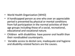 • World Health Organization [WHO]
• A handicapped person as one who over an appreciable
period is prevented by physical or mental conditions
from full participation in the normal activities of their
age groups including those of a social, recreational,
educational and vocational nature.
• Children with disabilities have poorer oral health than
their nondisabled counterparts.
• Variable access to dental care, inadequate oral hygiene
and disability-related factors are the causes.
 