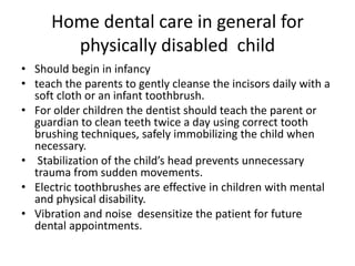 Home dental care in general for
physically disabled child
• Should begin in infancy
• teach the parents to gently cleanse the incisors daily with a
soft cloth or an infant toothbrush.
• For older children the dentist should teach the parent or
guardian to clean teeth twice a day using correct tooth
brushing techniques, safely immobilizing the child when
necessary.
• Stabilization of the child’s head prevents unnecessary
trauma from sudden movements.
• Electric toothbrushes are effective in children with mental
and physical disability.
• Vibration and noise desensitize the patient for future
dental appointments.
 