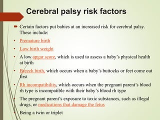 Cerebral palsy risk factors
 Certain factors put babies at an increased risk for cerebral palsy.
These include:
• Premature birth
• Low birth weight
• A low apgar score, which is used to assess a baby’s physical health
at birth
• Breech birth, which occurs when a baby’s buttocks or feet come out
first
• Rh incompatibility, which occurs when the pregnant parent’s blood
rh type is incompatible with their baby’s blood rh type
• The pregnant parent’s exposure to toxic substances, such as illegal
drugs, or medications that damage the fetus
• Being a twin or triplet
 