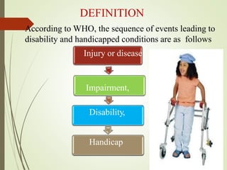 DEFINITION
According to WHO, the sequence of events leading to
disability and handicapped conditions are as follows
Injury or disease
Impairment,
Disability,
Handicap
 