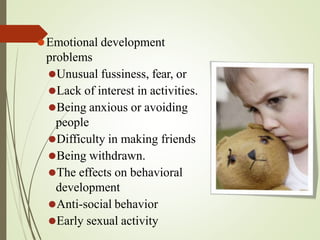 ⚫Emotional development
problems
⚫Unusual fussiness, fear, or
⚫Lack of interest in activities.
⚫Being anxious or avoiding
people
⚫Difficulty in making friends
⚫Being withdrawn.
⚫The effects on behavioral
development
⚫Anti-social behavior
⚫Early sexual activity
 