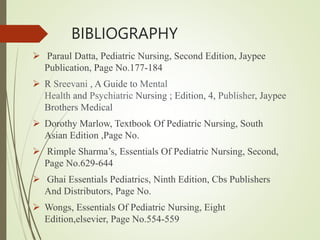 BIBLIOGRAPHY
 Paraul Datta, Pediatric Nursing, Second Edition, Jaypee
Publication, Page No.177-184
 R Sreevani , A Guide to Mental
Health and Psychiatric Nursing ; Edition, 4, Publisher, Jaypee
Brothers Medical
 Dorothy Marlow, Textbook Of Pediatric Nursing, South
Asian Edition ,Page No.
 Rimple Sharma’s, Essentials Of Pediatric Nursing, Second,
Page No.629-644
 Ghai Essentials Pediatrics, Ninth Edition, Cbs Publishers
And Distributors, Page No.
 Wongs, Essentials Of Pediatric Nursing, Eight
Edition,elsevier, Page No.554-559
 