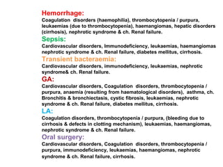 Hemorrhage:
Coagulation disorders (haemophilia), thrombocytopenia / purpura,
leukaemias (due to thrombocytopenia), haemangiomas, hepatic disorders
(cirrhosis), nephrotic syndrome & ch. Renal failure.
Sepsis:
Cardiovascular disorders, Immunodeficiency, leukaemias, haemangiomas
nephrotic syndrome & ch. Renal failure, diabetes mellitus, cirrhosis.
Transient bacteraemia:
Cardiovascular disorders, immunodeficiency, leukaemias, nephrotic
syndrome& ch. Renal failure.
GA:
Cardiovascular disorders, Coagulation disorders, thrombocytopenia /
purpura, anaemia (resulting from haematological disorders), asthma, ch.
Bronchitis & bronchiectasis, cystic fibrosis, leukaemias, nephrotic
syndrome & ch. Renal failure, diabetes mellitus, cirrhosis.
LA:
Coagulation disorders, thrombocytopenia / purpura, (bleeding due to
cirrhosis & defects in clotting mechanism), leukaemias, haemangiomas,
nephrotic syndrome & ch. Renal failure.
Oral surgery:
Cardiovascular disorders, Coagulation disorders, thrombocytopenia /
purpura, immunodeficiency, leukaemias, haemangiomas, nephrotic
syndrome & ch. Renal failure, cirrhosis.
 