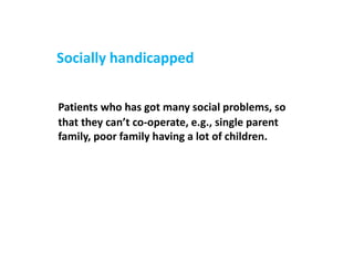 Socially handicapped
Patients who has got many social problems, so
that they can’t co-operate, e.g., single parent
family, poor family having a lot of children.
 