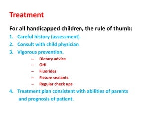 Treatment
For all handicapped children, the rule of thumb:
1. Careful history (assessment).
2. Consult with child physician.
3. Vigorous prevention.
– Dietary advice
– OHI
– Fluorides
– Fissure sealants
– Regular check ups
4. Treatment plan consistent with abilities of parents
and prognosis of patient.
 