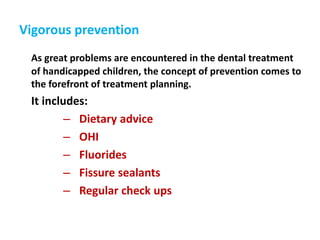 Vigorous prevention
As great problems are encountered in the dental treatment
of handicapped children, the concept of prevention comes to
the forefront of treatment planning.
It includes:
– Dietary advice
– OHI
– Fluorides
– Fissure sealants
– Regular check ups
 