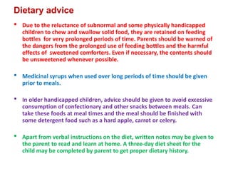 Dietary advice
• Due to the reluctance of subnormal and some physically handicapped
children to chew and swallow solid food, they are retained on feeding
bottles for very prolonged periods of time. Parents should be warned of
the dangers from the prolonged use of feeding bottles and the harmful
effects of sweetened comforters. Even if necessary, the contents should
be unsweetened whenever possible.
• Medicinal syrups when used over long periods of time should be given
prior to meals.
• In older handicapped children, advice should be given to avoid excessive
consumption of confectionary and other snacks between meals. Can
take these foods at meal times and the meal should be finished with
some detergent food such as a hard apple, carrot or celery.
• Apart from verbal instructions on the diet, written notes may be given to
the parent to read and learn at home. A three-day diet sheet for the
child may be completed by parent to get proper dietary history.
 