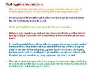 Oral hygiene instructions
• The use of electric toothbrushes are suggested to be of more help in
handicapped children for maintaining and promoting oral health.
• Modification of the toothbrush handle may be made to make it easier
for the handicapped child to use it.
• Mugs with indented basis are available for use by spastics.
• Children who can rinse or spit out are recommended to use fluoridated
toothpaste but those who can’t should use a moistened brush without
paste.
• In handicapped children, the oral hygiene procedures are usually carried
out by parents. The mother should stand behind the child cradling the
head in her arm and maintaining support against her body. In severely
handicapped children, oral hygiene procedures may be carried out with
the child seated in a chair or lying supine on the couch or bed.
• The use of mouth props made from tongue spatulas and tape, disclosing
solutions and dental floss is also advocated for the home maintenance of
dental health in handicapped children.
 