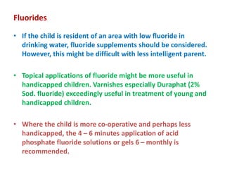 Fluorides
• If the child is resident of an area with low fluoride in
drinking water, fluoride supplements should be considered.
However, this might be difficult with less intelligent parent.
• Topical applications of fluoride might be more useful in
handicapped children. Varnishes especially Duraphat (2%
Sod. fluoride) exceedingly useful in treatment of young and
handicapped children.
• Where the child is more co-operative and perhaps less
handicapped, the 4 – 6 minutes application of acid
phosphate fluoride solutions or gels 6 – monthly is
recommended.
 