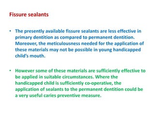 Fissure sealants
• The presently available fissure sealants are less effective in
primary dentition as compared to permanent dentition.
Moreover, the meticulousness needed for the application of
these materials may not be possible in young handicapped
child’s mouth.
• However some of these materials are sufficiently effective to
be applied in suitable circumstances. Where the
handicapped child is sufficiently co-operative, the
application of sealants to the permanent dentition could be
a very useful caries preventive measure.
 