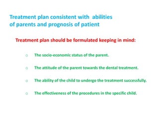 Treatment plan consistent with abilities
of parents and prognosis of patient
Treatment plan should be formulated keeping in mind:
o The socio-economic status of the parent.
o The attitude of the parent towards the dental treatment.
o The ability of the child to undergo the treatment successfully.
o The effectiveness of the procedures in the specific child.
 