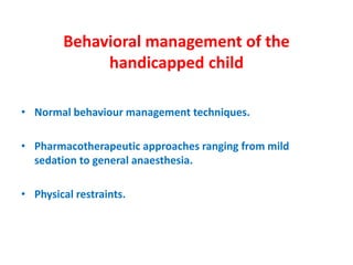 Behavioral management of the
handicapped child
• Normal behaviour management techniques.
• Pharmacotherapeutic approaches ranging from mild
sedation to general anaesthesia.
• Physical restraints.
 