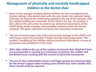 Management of physically and mentally handicapped
children in the dental chair
• Some of the younger cerebral palsied children are best managed by the
mother sitting in the dental chair with the arm nearer the operator being
lowered, the head of the child being cupped in the lap of the operator and
the mother holding the remainder of the child in her lap. The mother is
then able at the same time to control any abnormal movements of the
child’s body, hands and legs, with possible assistance from the dental
assistant. This gives sufficient oral access for restorative treatment.
• The use of mouth props may help in preventing damage to the child’s oral
soft tissues and to the operator’s fingers during cavity preparation. The
mother’s handling of the children during treatment contributes a sense of
protection and confidence to the child.
• With older children the use of the modern contoured chair tilted well back
can assist greatly in carrying out restorative treatment, the mother and
the dental nurse assisting with the control of abnormal movements.
• The use of steel unbreakable mirrors and finger guards are recommended
for the dental surgeon when treating such children but, with suitable skill,
these should rarely be required.
 