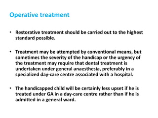 Operative treatment
• Restorative treatment should be carried out to the highest
standard possible.
• Treatment may be attempted by conventional means, but
sometimes the severity of the handicap or the urgency of
the treatment may require that dental treatment is
undertaken under general anaesthesia, preferably in a
specialized day-care centre associated with a hospital.
• The handicapped child will be certainly less upset if he is
treated under GA in a day-care centre rather than if he is
admitted in a general ward.
 