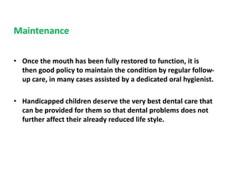 Maintenance
• Once the mouth has been fully restored to function, it is
then good policy to maintain the condition by regular follow-
up care, in many cases assisted by a dedicated oral hygienist.
• Handicapped children deserve the very best dental care that
can be provided for them so that dental problems does not
further affect their already reduced life style.
 