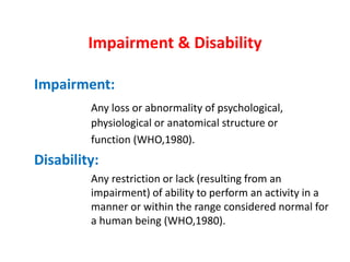 Impairment & Disability
Impairment:
Any loss or abnormality of psychological,
physiological or anatomical structure or
function (WHO,1980).
Disability:
Any restriction or lack (resulting from an
impairment) of ability to perform an activity in a
manner or within the range considered normal for
a human being (WHO,1980).
 