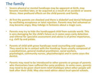 The family
• Severe physical or mental handicaps may be apparent at birth, may
become manifest later, or be acquired as a result of an accident or severe
illness. Have profound effects on the child parents and family.
• At first the parents are shocked and there is disbelief and denial followed
by vacillating acceptance or total rejection. Parents may feel ashamed or
may become angry. May indulge in fantasies about a magic cure.
• Parents may try to hide the handicapped child from outside world. This
is very damaging for the child’s future as in some cases early detection
and referral for specialist assessment and advice is of prime importance,
e.g. cleft lip and palate.
• Parents of child with grave handicaps need counselling and support.
They need to be in contact with the Handicap Team usually composed of
a paediatrician, general medical practitioner, social workers,
psychologist, community nurses, physiotherapist and in some cases the
dentist.
• Parents may need to be introduced to other parents or groups of parents
who themselves have suffered the same problem. In some cases, parents
may need to be given short-term relief (holidays) when other people will
look after their child. May also need advice about local special schools.
 
