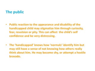The public
• Public reaction to the appearance and disability of the
handicapped child may stigmatize him through curiosity,
fear, revulsion or pity. This can affect the child’s self
confidence and be very distressing.
• The ‘handicapped’ knows how ‘normals’ identify him but
may still have a sense of not knowing how others really
think about him. He may become shy, or attempt a hostile
bravado.
 