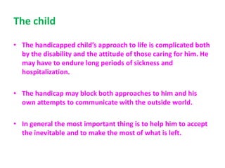 The child
• The handicapped child’s approach to life is complicated both
by the disability and the attitude of those caring for him. He
may have to endure long periods of sickness and
hospitalization.
• The handicap may block both approaches to him and his
own attempts to communicate with the outside world.
• In general the most important thing is to help him to accept
the inevitable and to make the most of what is left.
 