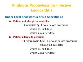 Antibiotic Prophylaxis for Infective
Endocarditis
Under Local Anaesthesia or No Anaesthesia
A. Patient not allergic to penicillin
• Amoxicillin 3g, 1 hour before procedure
Under 10, half dose
Under 5, quarter dose
B. Patient allergic to penicillin
• Erythromycin 1.5g, 1-2 hours before procedure
500mg, 6 hours later
Under 10, half dose
Under 5, quarter dose
 