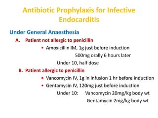 Antibiotic Prophylaxis for Infective
Endocarditis
Under General Anaesthesia
A. Patient not allergic to penicillin
• Amoxicillin IM, 1g just before induction
500mg orally 6 hours later
Under 10, half dose
B. Patient allergic to penicillin
• Vancomycin IV, 1g in infusion 1 hr before induction
• Gentamycin IV, 120mg just before induction
Under 10: Vancomycin 20mg/kg body wt
Gentamycin 2mg/kg body wt
 