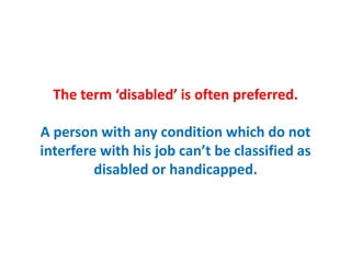 The term ‘disabled’ is often preferred.
A person with any condition which do not
interfere with his job can’t be classified as
disabled or handicapped.
 