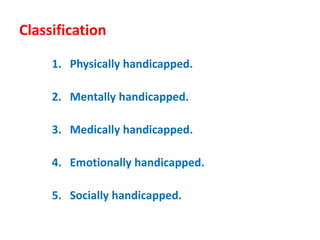 Classification
1. Physically handicapped.
2. Mentally handicapped.
3. Medically handicapped.
4. Emotionally handicapped.
5. Socially handicapped.
 