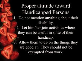 Proper attitude toward Handicapped Persons 1.  Do not mention anything about their disability. 2.  Let him/her join activities where they can be useful in spite of their handicap. 3.  Allow them to do on the things they are good at.  They should not be exempted from work. 