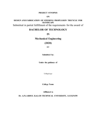 PROJECT SYNOPSIS
ON
DESIGN AND FABRICATION OF STEERING PROPULSION TRICYCLE FOR
HANDICAPS
Submitted in partial fulfillment of the requirements for the award of
BACHELOR OF TECHNOLOGY
IN
Mechanical Engineering
(2020)
BY
Submitted by:
Under the guidance of
CollegeLogo
College Name
Affiliated to
Dr. A.P.J.ABDUL KALAM TECHNICAL UNIVERSITY, LUCKNOW
 