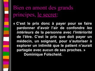 Bien en amont des grands
principes, le secret:
« C’est le prix donc à payer pour se faire
  pardonner d’avoir l’air de confondre les
  intérieurs de la personne avec l’intériorité
  de l’être. C’est le prix que doit payer un
  médecin, un soignant, pour s’autoriser à
  explorer un intimité que le patient n’aurait
  partagée avec aucun de ses proches. »
      Dominique Folscheid.
 