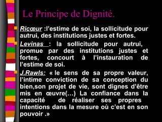 Le Principe de Dignité.
   Ricœur :l’estime de soi, la sollicitude pour
    autrui, des institutions justes et fortes.
   Levinas : la sollicitude pour autrui,
    promue par des institutions justes et
    fortes, concourt à l’instauration de
    l’estime de soi.
   J.Rawls: « le sens de sa propre valeur,
    l’intime conviction de sa conception du
    bien,son projet de vie, sont dignes d’être
    mis en œuvre(…) La confiance dans la
    capacité      de réaliser ses propres
    intentions dans la mesure où c’est en son
    pouvoir .»
 
