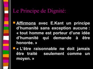 Le Principe de Dignité:
 Affirmons   avec E.Kant un principe
  d’humanité sans exception aucune :
  « tout homme est porteur d’une idée
  d’humanité qui demande à être
  honorée. »
 « L’être raisonnable ne doit jamais
  être traité   seulement comme un
  moyen. »
 