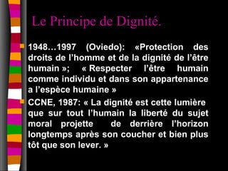 Le Principe de Dignité.
   1948…1997 (Oviedo): «Protection des
    droits de l’homme et de la dignité de l’être
    humain »; « Respecter l’être humain
    comme individu et dans son appartenance
    a l’espèce humaine »
   CCNE, 1987: « La dignité est cette lumière
    que sur tout l’humain la liberté du sujet
    moral projette       de derrière l’horizon
    longtemps après son coucher et bien plus
    tôt que son lever. »
 