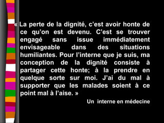 « La perte de la dignité, c’est avoir honte de
  ce qu’on est devenu. C’est se trouver
  engagé     sans      issue   immédiatement
  envisageable      dans     des     situations
  humiliantes. Pour l’interne que je suis, ma
  conception de la dignité consiste à
  partager cette honte; à la prendre en
  quelque sorte sur moi. J’ai du mal à
  supporter que les malades soient à ce
  point mal à l’aise. »
                         Un interne en médecine
 