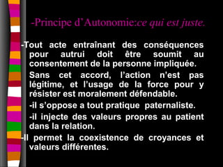 -Principe d’Autonomie:ce qui est juste.
-Tout acte entraînant des conséquences
   pour autrui doit être soumit au
   consentement de la personne impliquée.
   Sans cet accord, l’action n’est pas
   légitime, et l’usage de la force pour y
   résister est moralement défendable.
   -il s’oppose a tout pratique paternaliste.
   -il injecte des valeurs propres au patient
   dans la relation.
-Il permet la coexistence de croyances et
   valeurs différentes.
 